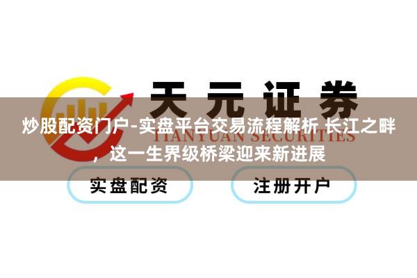 炒股配资门户-实盘平台交易流程解析 长江之畔，这一生界级桥梁迎来新进展