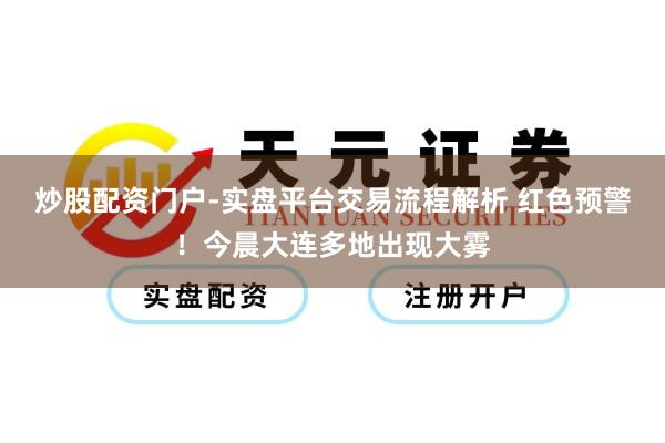 炒股配资门户-实盘平台交易流程解析 红色预警！今晨大连多地出现大雾