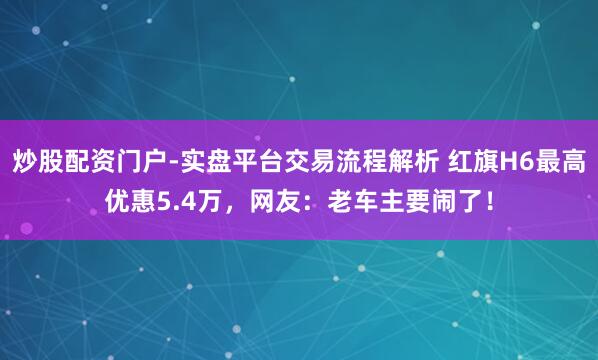 炒股配资门户-实盘平台交易流程解析 红旗H6最高优惠5.4万，网友：老车主要闹了！
