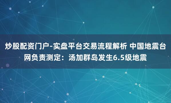炒股配资门户-实盘平台交易流程解析 中国地震台网负责测定：汤加群岛发生6.5级地震