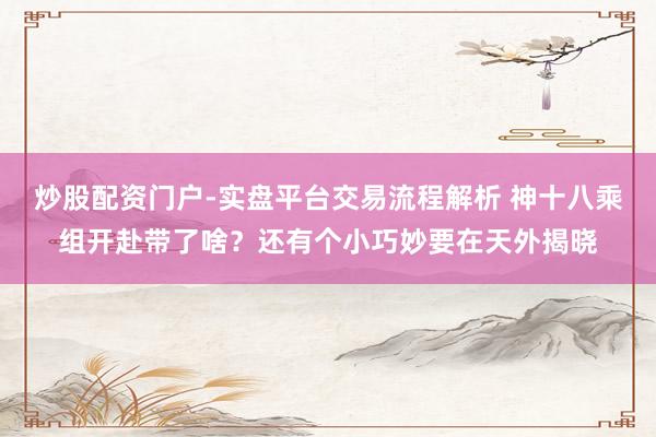 炒股配资门户-实盘平台交易流程解析 神十八乘组开赴带了啥？还有个小巧妙要在天外揭晓