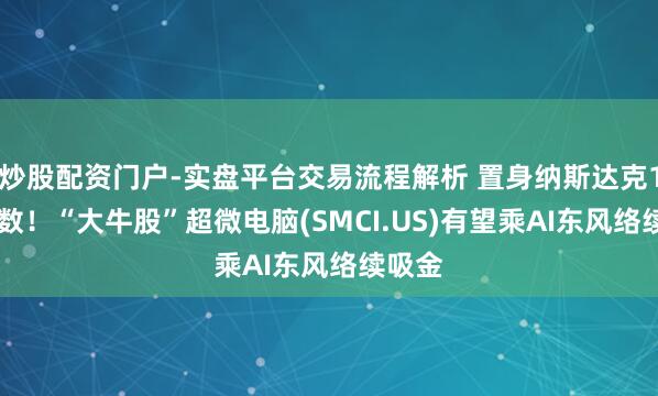 炒股配资门户-实盘平台交易流程解析 置身纳斯达克100指数!“大牛股”超微电脑(SMCI.US)有望乘AI东风络续吸金