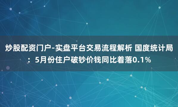 炒股配资门户-实盘平台交易流程解析 国度统计局：5月份住户破钞价钱同比着落0.1%