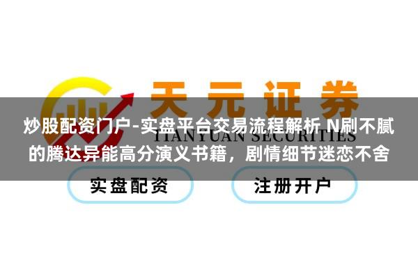 炒股配资门户-实盘平台交易流程解析 N刷不腻的腾达异能高分演义书籍,剧情细节迷恋不舍