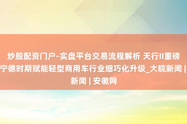炒股配资门户-实盘平台交易流程解析 天行II重磅亮相,宁德时期赋能轻型商用车行业细巧化升级_大皖新闻 | 安徽网