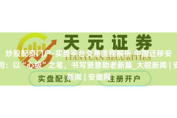 炒股配资门户-实盘平台交易流程解析 中国迁移安徽公司:以“心级”之笔,书写贤慧助老新篇_大皖新闻 | 安徽网