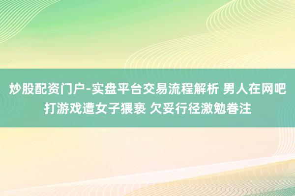 炒股配资门户-实盘平台交易流程解析 男人在网吧打游戏遭女子猥亵 欠妥行径激勉眷注