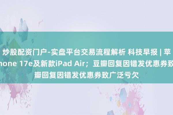 炒股配资门户-实盘平台交易流程解析 科技早报 | 苹果推出iPhone 17e及新款iPad Air；豆瓣回复因错发优惠券致广泛亏欠