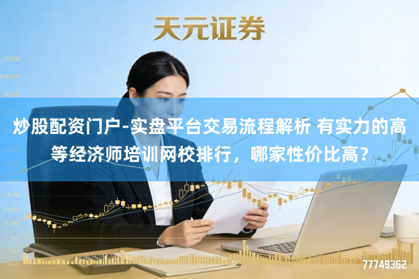 炒股配资门户-实盘平台交易流程解析 有实力的高等经济师培训网校排行，哪家性价比高？