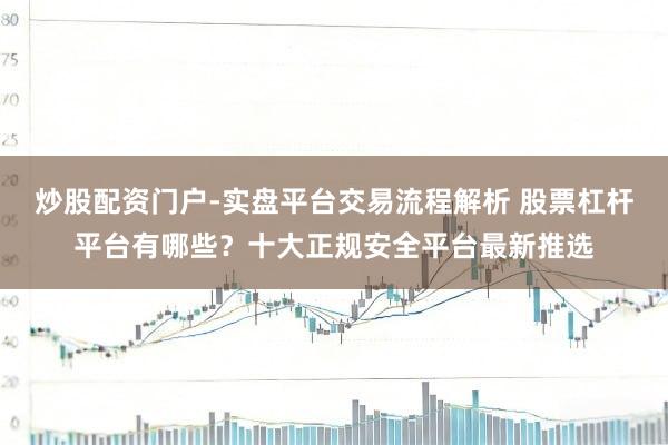 炒股配资门户-实盘平台交易流程解析 股票杠杆平台有哪些？十大正规安全平台最新推选
