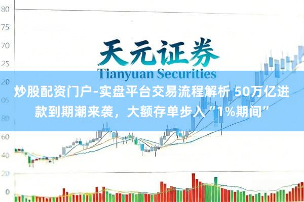 炒股配资门户-实盘平台交易流程解析 50万亿进款到期潮来袭，大额存单步入“1%期间”