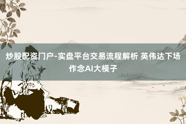 炒股配资门户-实盘平台交易流程解析 英伟达下场作念AI大模子