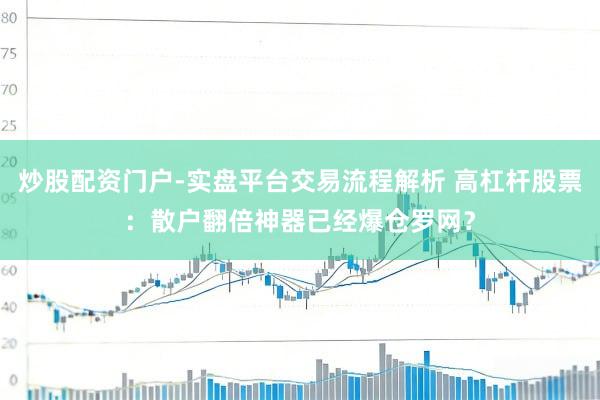 炒股配资门户-实盘平台交易流程解析 高杠杆股票:散户翻倍神器已经爆仓罗网?