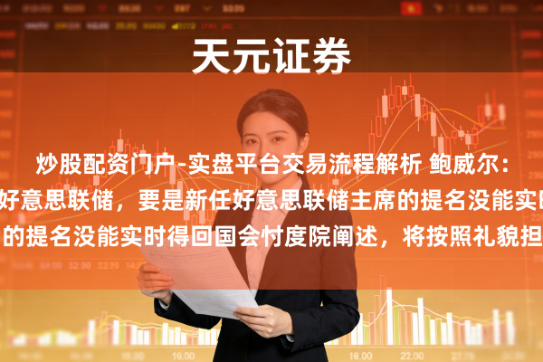 炒股配资门户-实盘平台交易流程解析 鲍威尔：不测在拜访截止前离开好意思联储，要是新任好意思联储主席的提名没能实时得回国会忖度院阐述，将按照礼貌担任临时主席