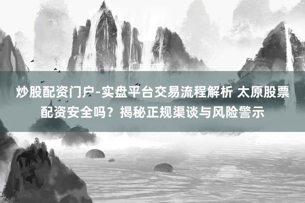 炒股配资门户-实盘平台交易流程解析 太原股票配资安全吗？揭秘正规渠谈与风险警示