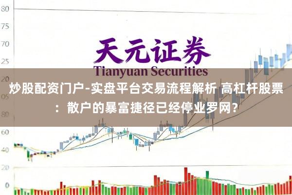 炒股配资门户-实盘平台交易流程解析 高杠杆股票：散户的暴富捷径已经停业罗网？