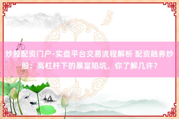 炒股配资门户-实盘平台交易流程解析 配资融券炒股：高杠杆下的暴富陷坑，你了解几许？