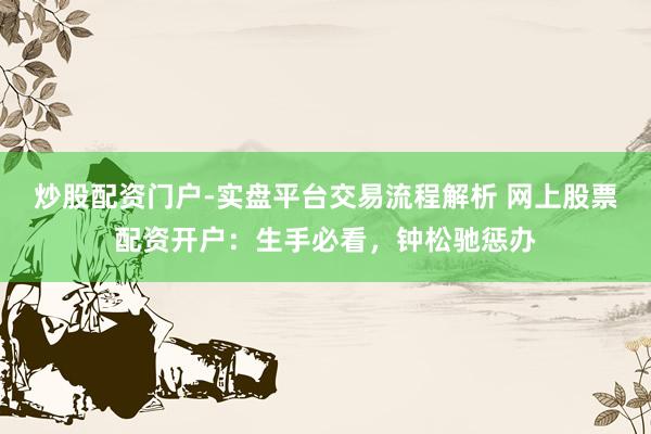 炒股配资门户-实盘平台交易流程解析 网上股票配资开户：生手必看，钟松驰惩办