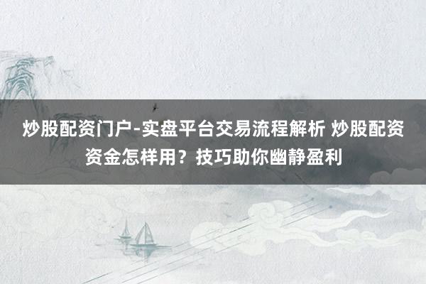 炒股配资门户-实盘平台交易流程解析 炒股配资资金怎样用？技巧助你幽静盈利