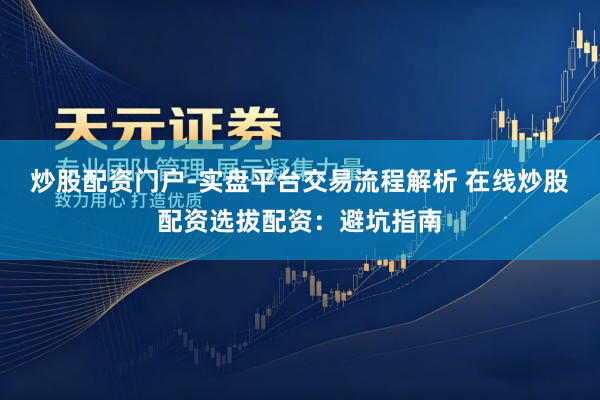 炒股配资门户-实盘平台交易流程解析 在线炒股配资选拔配资：避坑指南