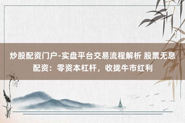 炒股配资门户-实盘平台交易流程解析 股票无息配资：零资本杠杆，收拢牛市红利