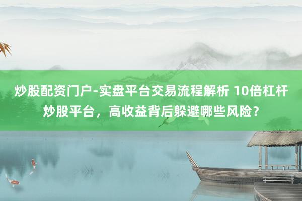 炒股配资门户-实盘平台交易流程解析 10倍杠杆炒股平台，高收益背后躲避哪些风险？