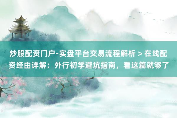 炒股配资门户-实盘平台交易流程解析 > 在线配资经由详解：外行初学避坑指南，看这篇就够了