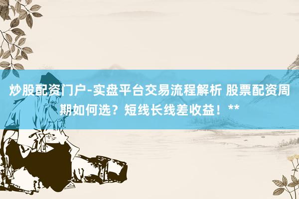 炒股配资门户-实盘平台交易流程解析 股票配资周期如何选？短线长线差收益！**