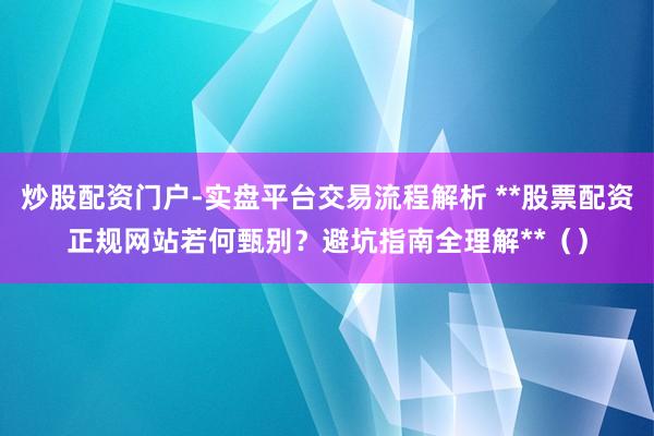 炒股配资门户-实盘平台交易流程解析 **股票配资正规网站若何甄别？避坑指南全理解**（）