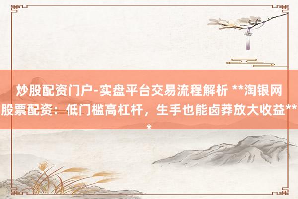 炒股配资门户-实盘平台交易流程解析 **淘银网股票配资：低门槛高杠杆，生手也能卤莽放大收益**