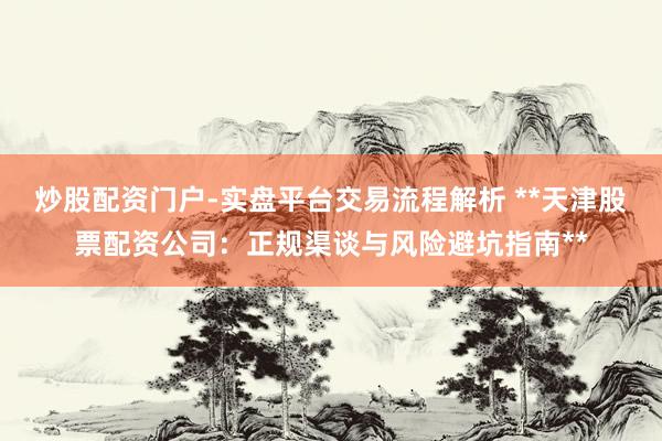 炒股配资门户-实盘平台交易流程解析 **天津股票配资公司：正规渠谈与风险避坑指南**