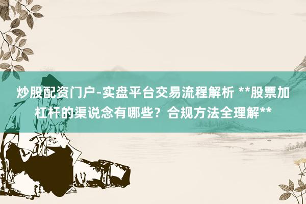 炒股配资门户-实盘平台交易流程解析 **股票加杠杆的渠说念有哪些？合规方法全理解**