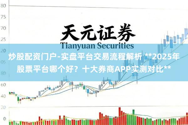 炒股配资门户-实盘平台交易流程解析 **2025年股票平台哪个好？十大券商APP实测对比**