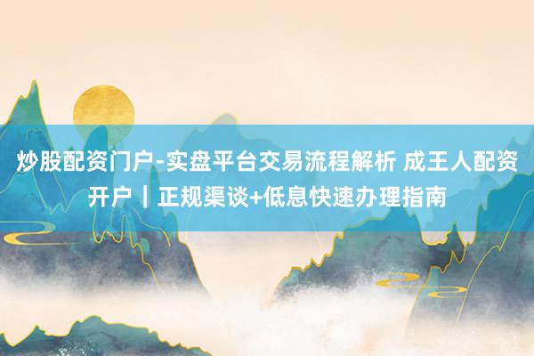 炒股配资门户-实盘平台交易流程解析 成王人配资开户｜正规渠谈+低息快速办理指南