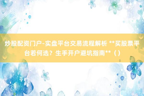 炒股配资门户-实盘平台交易流程解析 **买股票平台若何选？生手开户避坑指南**（）