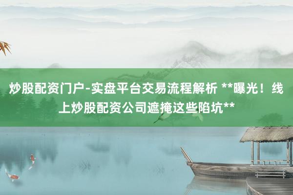 炒股配资门户-实盘平台交易流程解析 **曝光！线上炒股配资公司遮掩这些陷坑**